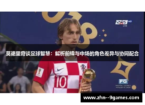 莫德里奇谈足球智慧:解析前锋与中场的角色差异与协同配合 莫德里奇谈足球智慧:解析前锋与中场的角色差异与协同配合