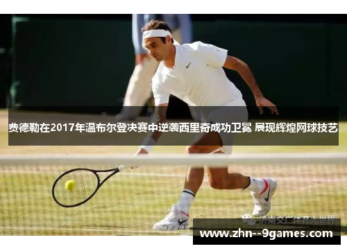 费德勒在2017年温布尔登决赛中逆袭西里奇成功卫冕 展现辉煌网球技艺
