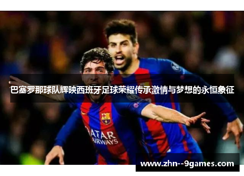 巴塞罗那球队辉映西班牙足球荣耀传承激情与梦想的永恒象征