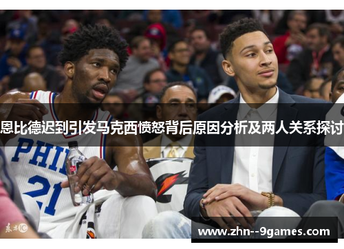 恩比德迟到引发马克西愤怒背后原因分析及两人关系探讨