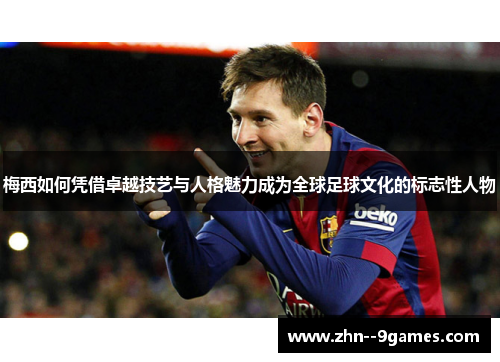 梅西如何凭借卓越技艺与人格魅力成为全球足球文化的标志性人物