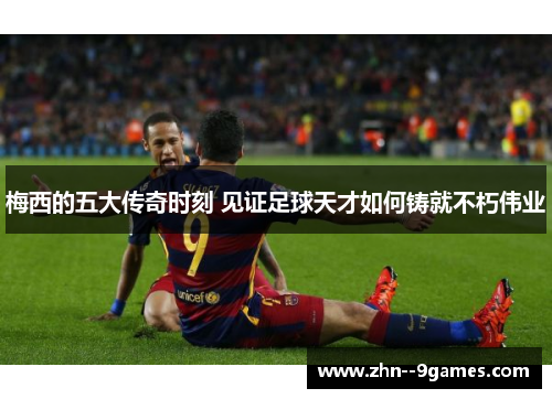 梅西的五大传奇时刻 见证足球天才如何铸就不朽伟业