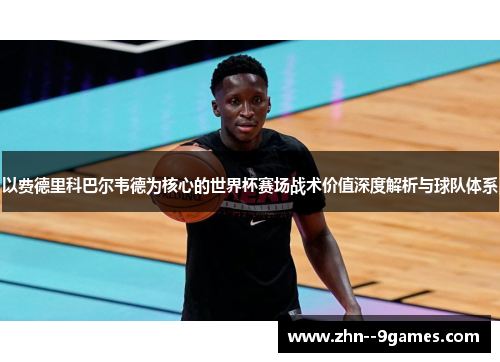 以费德里科巴尔韦德为核心的世界杯赛场战术价值深度解析与球队体系