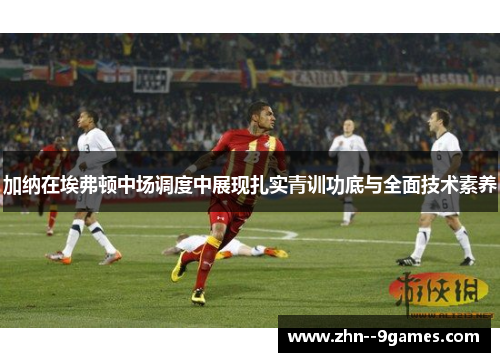 加纳在埃弗顿中场调度中展现扎实青训功底与全面技术素养 加纳在埃弗顿中场调度中展现扎实青训功底与全面技术素养