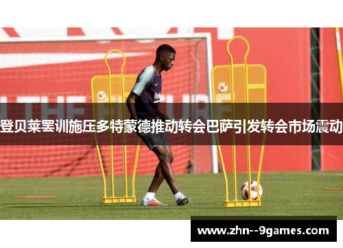 登贝莱罢训施压多特蒙德推动转会巴萨引发转会市场震动 登贝莱罢训施压多特蒙德推动转会巴萨引发转会市场震动