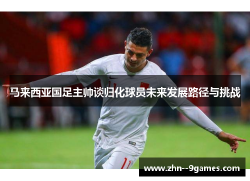 马来西亚国足主帅谈归化球员未来发展路径与挑战