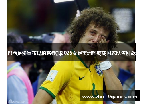 巴西足协宣布玛塔将参加2025女足美洲杯或成国家队告别战